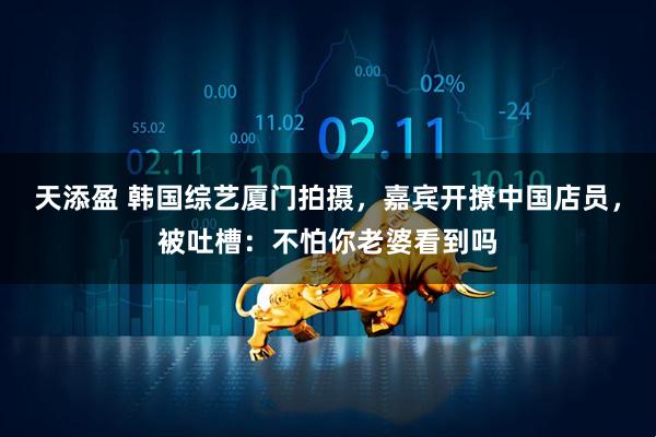 天添盈 韩国综艺厦门拍摄，嘉宾开撩中国店员，被吐槽：不怕你老婆看到吗