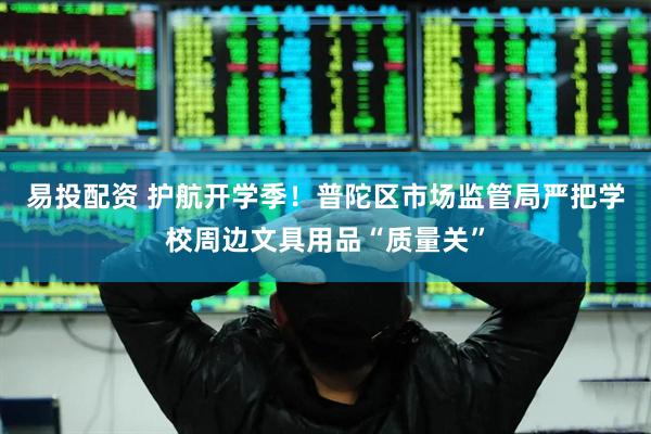 易投配资 护航开学季！普陀区市场监管局严把学校周边文具用品“质量关”