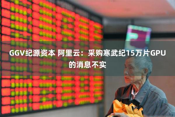GGV纪源资本 阿里云：采购寒武纪15万片GPU的消息不实