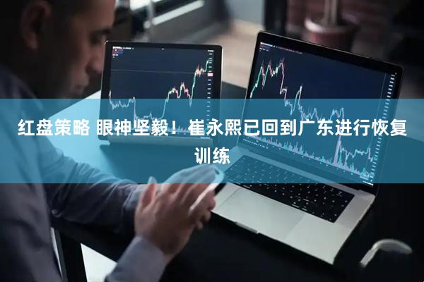 红盘策略 眼神坚毅！崔永熙已回到广东进行恢复训练