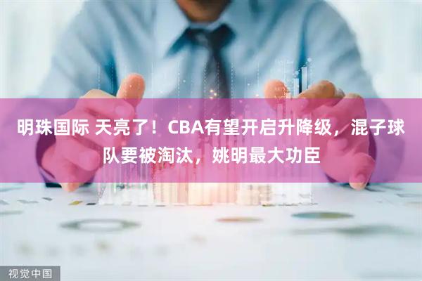 明珠国际 天亮了！CBA有望开启升降级，混子球队要被淘汰，姚明最大功臣