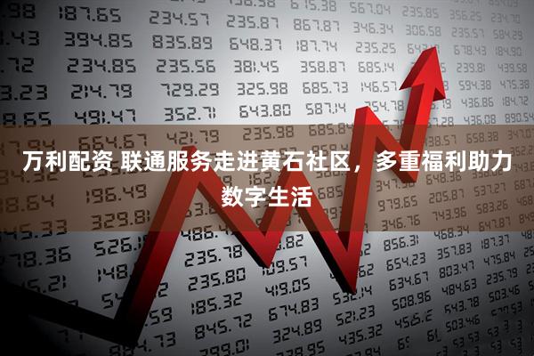 万利配资 联通服务走进黄石社区，多重福利助力数字生活