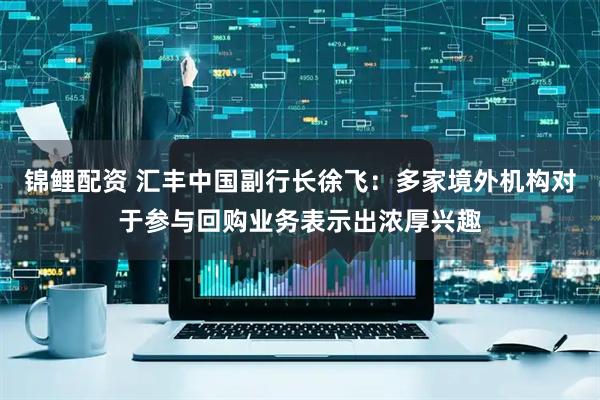 锦鲤配资 汇丰中国副行长徐飞：多家境外机构对于参与回购业务表示出浓厚兴趣