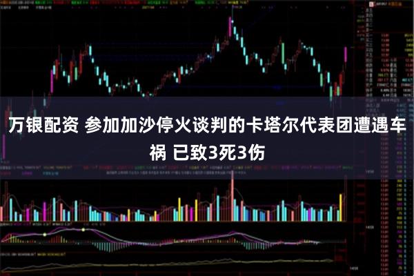 万银配资 参加加沙停火谈判的卡塔尔代表团遭遇车祸 已致3死3伤
