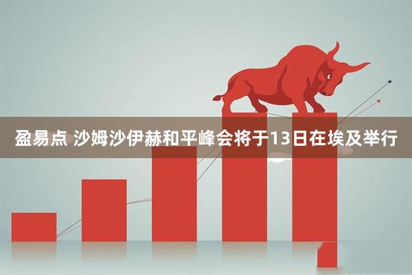 盈易点 沙姆沙伊赫和平峰会将于13日在埃及举行