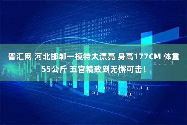 普汇网 河北邯郸一模特太漂亮 身高177CM 体重55公斤 五官精致到无懈可击！