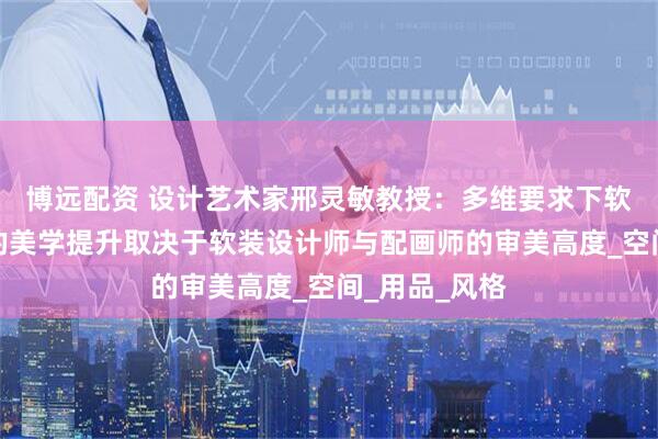 博远配资 设计艺术家邢灵敏教授:多维要求下软装设计最后的美学提升取决于软装设计师与配画师的审美高度_空间_用品_风格
