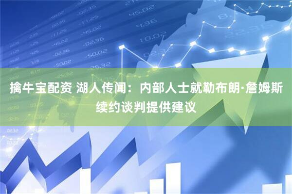 擒牛宝配资 湖人传闻:内部人士就勒布朗·詹姆斯续约谈判提供建议