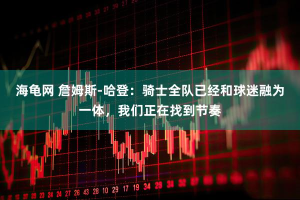 海龟网 詹姆斯-哈登：骑士全队已经和球迷融为一体，我们正在找到节奏