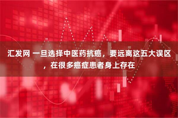 汇发网 一旦选择中医药抗癌,要远离这五大误区,在很多癌症患者身上存在