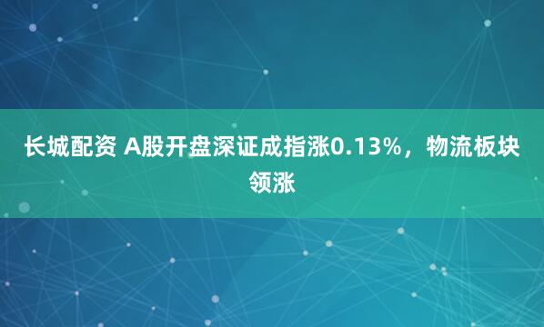 长城配资 A股开盘深证成指涨0.13%，物流板块领涨